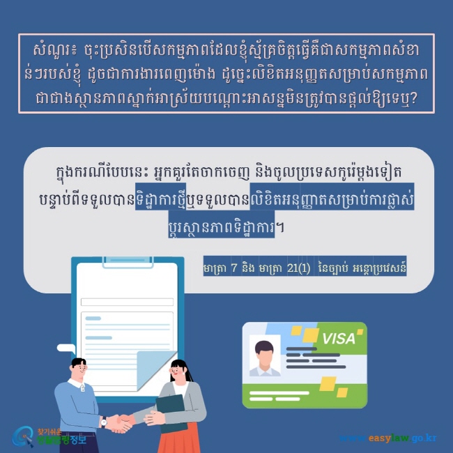 សំណួរ៖ ចុះប្រសិនបើសកម្មភាពដែលខ្ញុំស្ម័គ្រចិត្តធ្វើគឺជាសកម្មភាពសំខាន់ៗរបស់ខ្ញុំ ដូចជាការងារពេញម៉ោង ដូច្នេះលិខិតអនុញ្ញតសម្រាប់សកម្មភាពជាជាងស្ថានភាពស្នាក់អាស្រ័យបណ្ដោះអាសន្នមិនត្រូវបានផ្តល់ឱ្យទេឬ?  ក្នុងករណីបែបនេះ អ្នកគួរតែចាកចេញ និងចូលប្រទេសកូរ៉េម្តងទៀត បន្ទាប់ពីទទួលបានទិដ្ឋាការថ្មីឬទទួលបានលិខិតអនុញ្ញាតសម្រាប់ការផ្លាស់ប្តូរស្ថានភាពទិដ្ឋាការ។ មាត្រា 7 និង មាត្រា 21(1)  នៃច្បាប់ អន្តោប្រវេសន៍ 